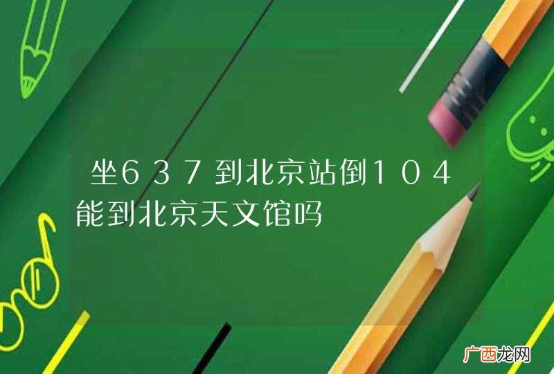 坐637到北京站倒104能到北京天文馆吗