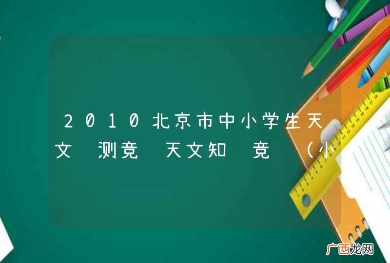 小学组 2010北京市中小学生天文观测竞赛天文知识竞赛答案 谢谢各位 急