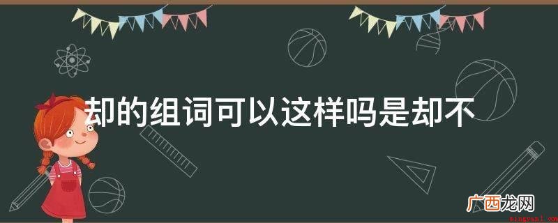 却组词:【望而却步】因惧怕或厌烦而向倒退 却的组词可以这样吗是却不