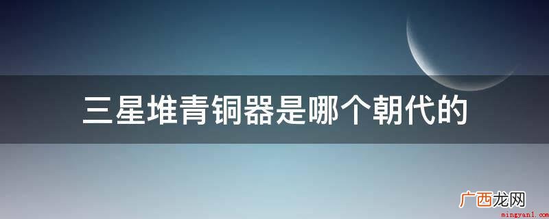 三星堆旧址的一期文化距今四千到四千八百年,相当于中原的马山文 三星堆青铜器是哪个朝代的