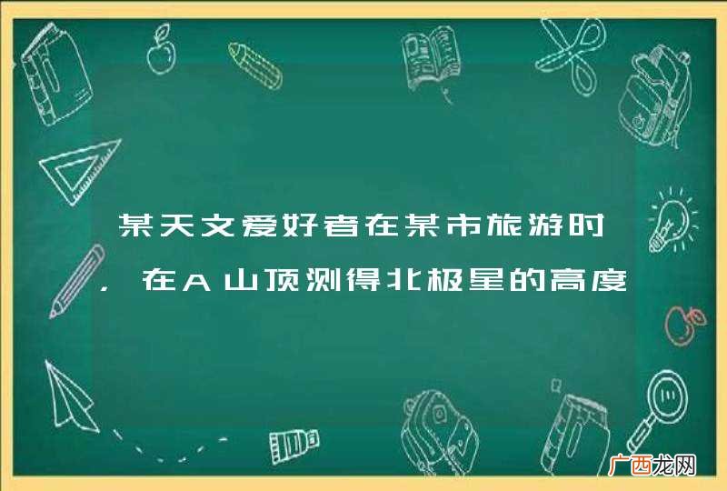 某天文爱好者在某市旅游时,在A山顶测得北极星的高度角是36°34′,在B山顶测得北极星的高度角是36