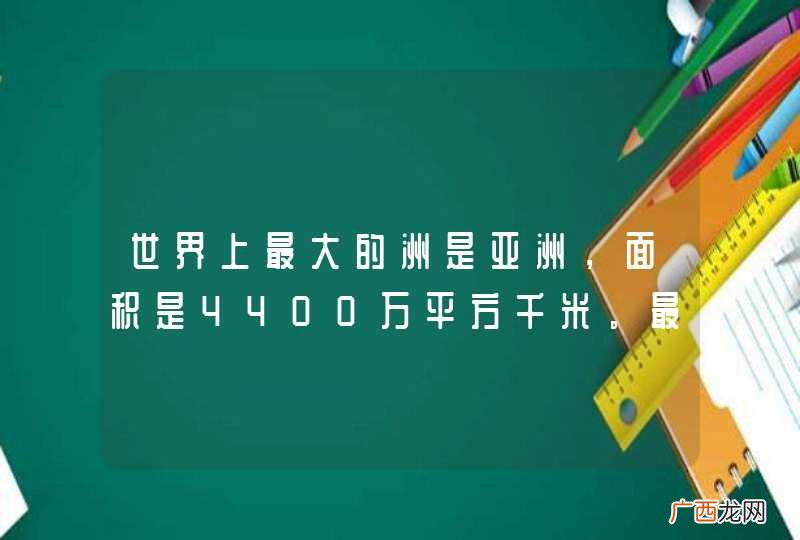 世界上最大的洲是亚洲，面积是4400万平方千米。最小的洲是大洋洲，亚洲的面积比大洋洲面积的4倍还多