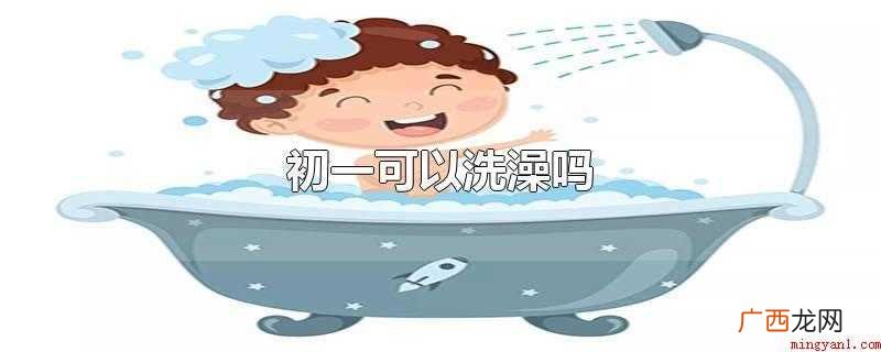 初一可以洗澡吗大年初一还可以被称作 初一可以洗澡吗