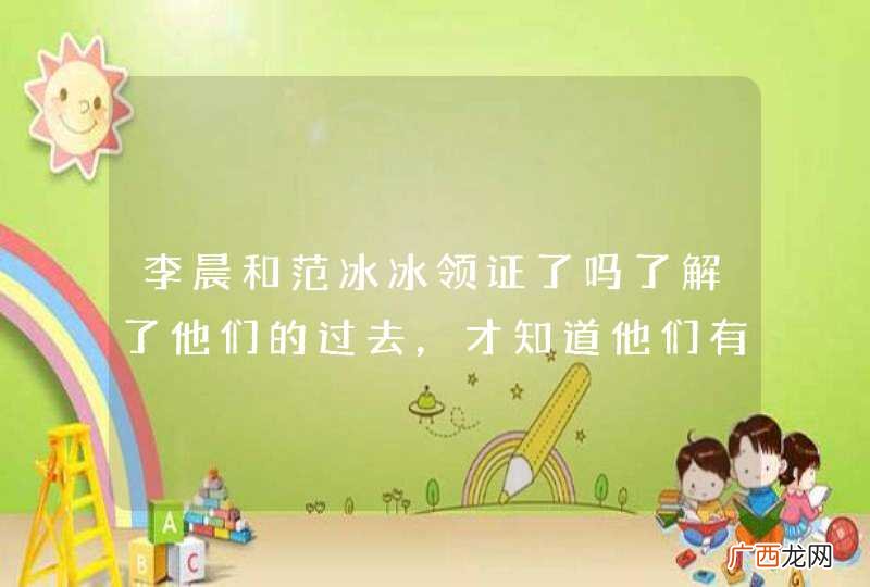 李晨和范冰冰领证了吗了解了他们的过去，才知道他们有没有领证