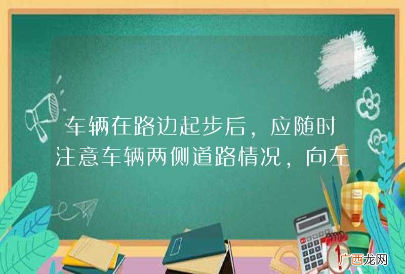车辆在路边起步后，应随时注意车辆两侧道路情况，向左缓慢转向，逐渐驶入正常行驶的车道。_答案是对