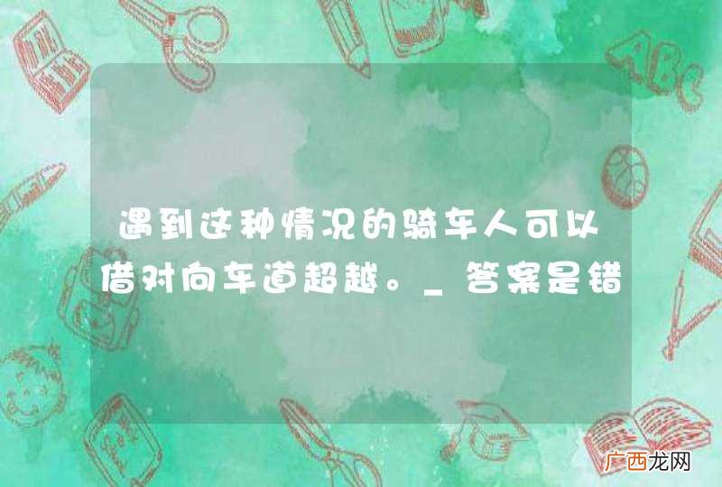 遇到这种情况的骑车人可以借对向车道超越。_答案是错