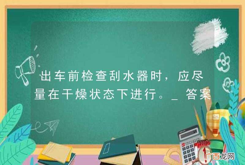 出车前检查刮水器时，应尽量在干燥状态下进行。_答案是错