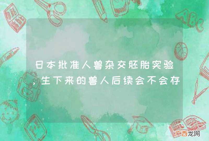 日本批准人兽杂交胚胎实验，生下来的兽人后续会不会存在风险？