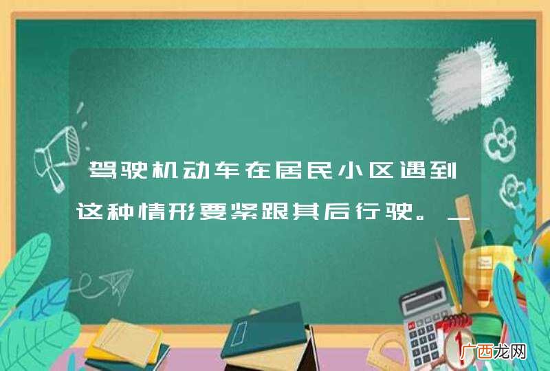 驾驶机动车在居民小区遇到这种情形要紧跟其后行驶。_答案是错