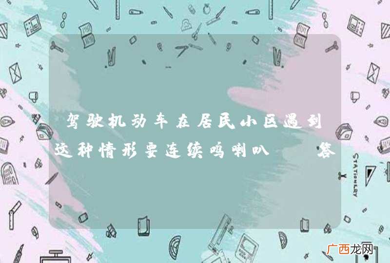 驾驶机动车在居民小区遇到这种情形要连续鸣喇叭。_答案是错