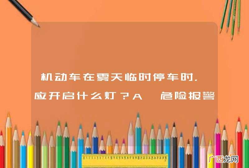 机动车在雾天临时停车时，应开启什么灯？A、危险报警闪光灯、示廓灯和后位灯B、左转向灯、示廓灯和后位灯C、前大灯、示廓灯和后位灯D、倒车灯、示廓灯和后位灯_答案是A
