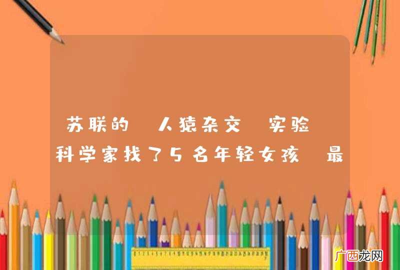 苏联的“人猿杂交”实验，科学家找了5名年轻女孩，最后结局如何？