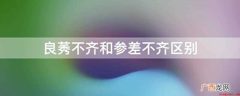 参差不齐和良莠不齐的区别 良莠不齐和参差不齐区别