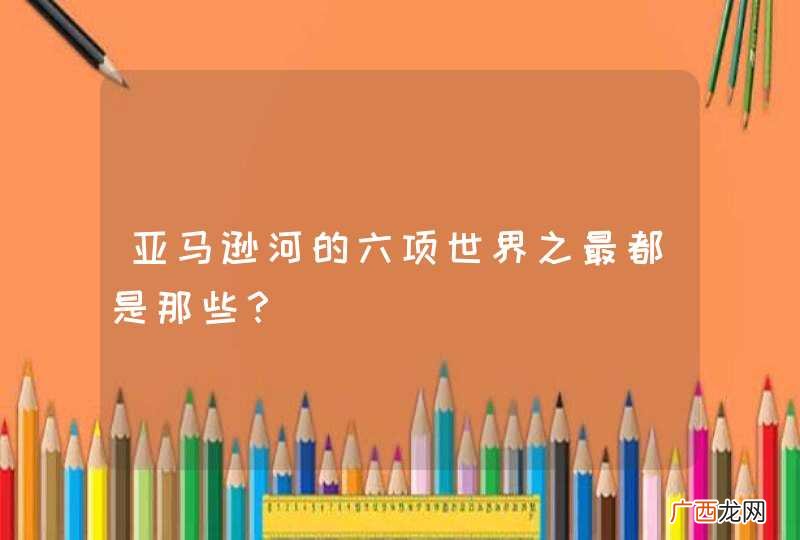 亚马逊河的六项世界之最都是那些？