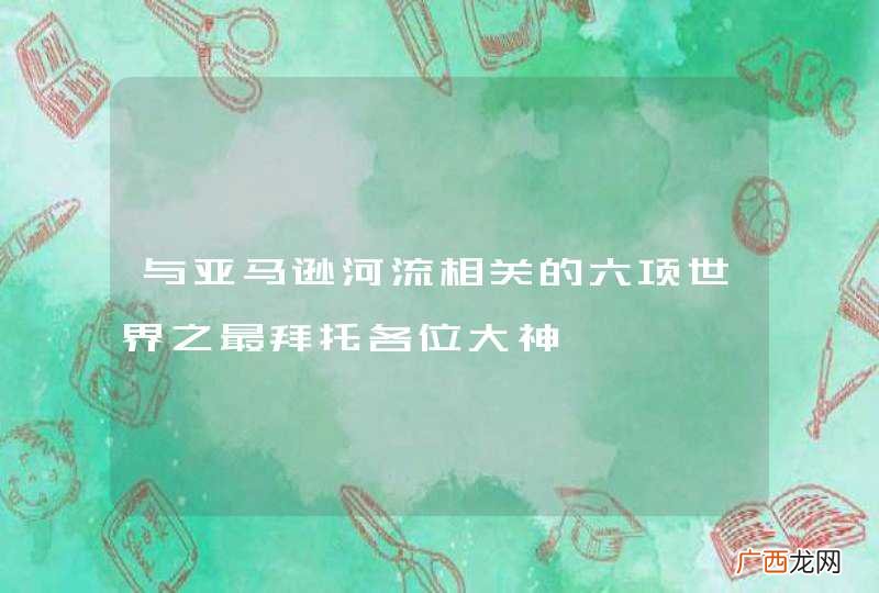 与亚马逊河流相关的六项世界之最拜托各位大神