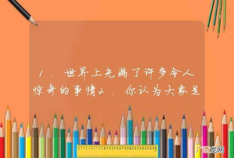 1.世界上充满了许多令人惊奇的事情2.你认为大象是陆地上最大的动物吗？3.没有空气我们就不能生存