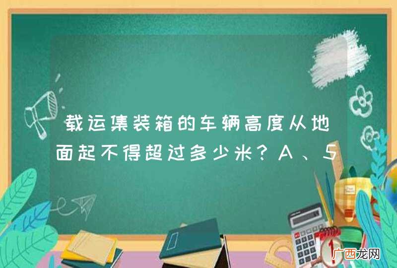载运集装箱的车辆高度从地面起不得超过多少米?A、5.5B、5C、4.5D、4.2_答案是D
