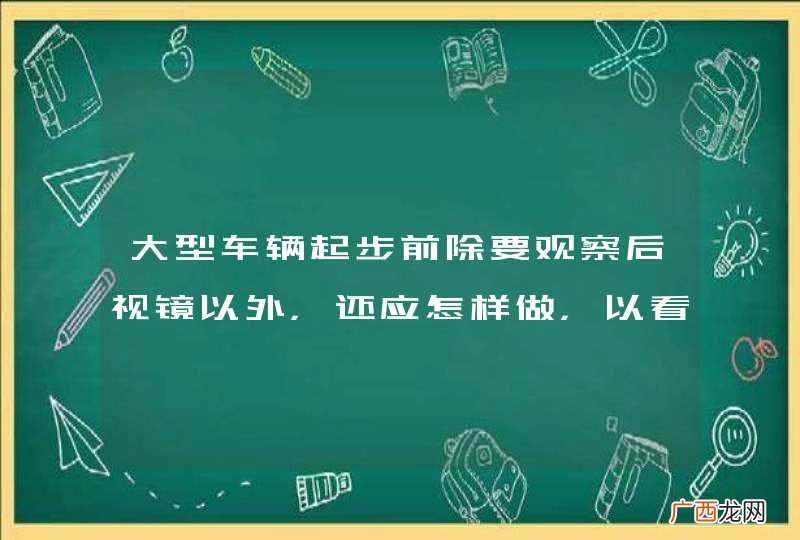 大型车辆起步前除要观察后视镜以外，还应怎样做，以看清前挡风玻璃前下方长1.5米、宽3米范围内的情况？A、站起来观察前下方B、下车观察前下方C、观察前下视镜D、伸出头观察前下方_答案是C