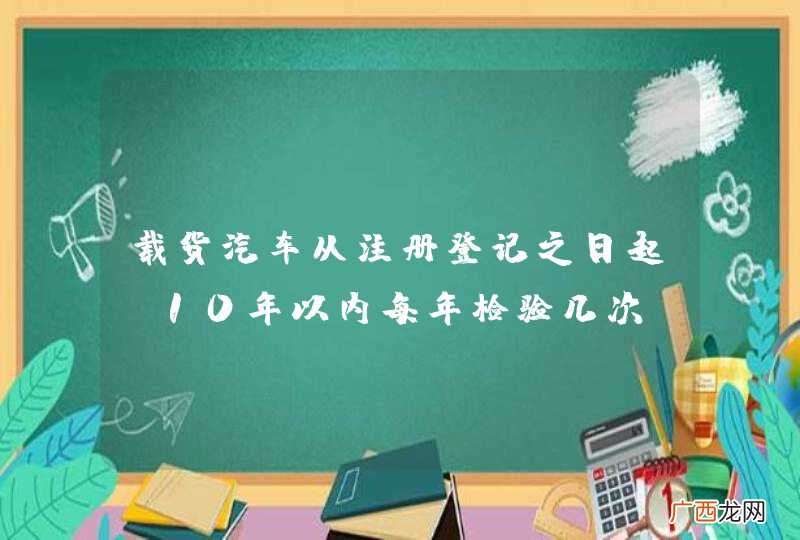载货汽车从注册登记之日起，10年以内每年检验几次？A、1次B、2次C、3次D、4次_答案是A