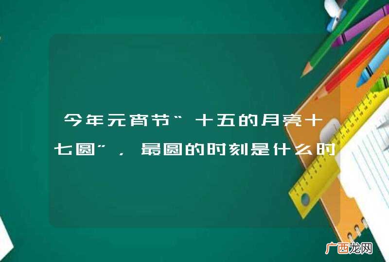 今年元宵节“十五的月亮十七圆”，最圆的时刻是什么时候？