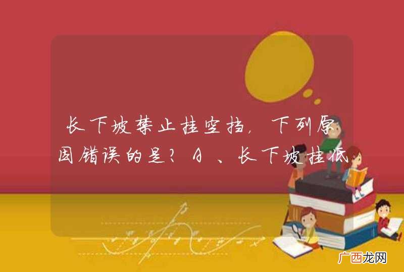 长下坡禁止挂空挡，下列原因错误的是？A、长下坡挂低速挡可以借助发动机控制车速B、避免因刹车失灵发生危险C、长下坡空挡滑行导致车速过高时，难以抢挂低速档控制车速D、下坡挂空挡，油耗