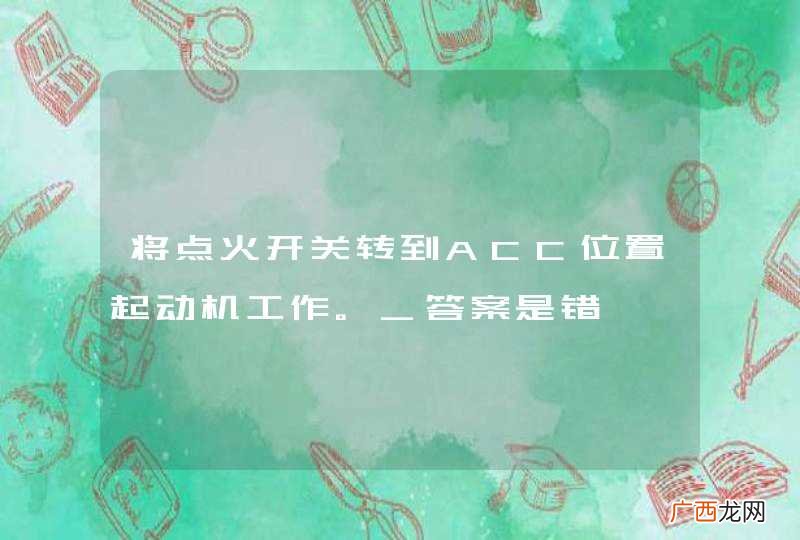 将点火开关转到ACC位置起动机工作。_答案是错