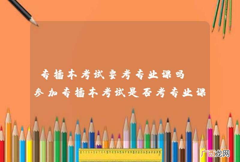 专插本考试要考专业课吗 参加专插本考试是否考专业课