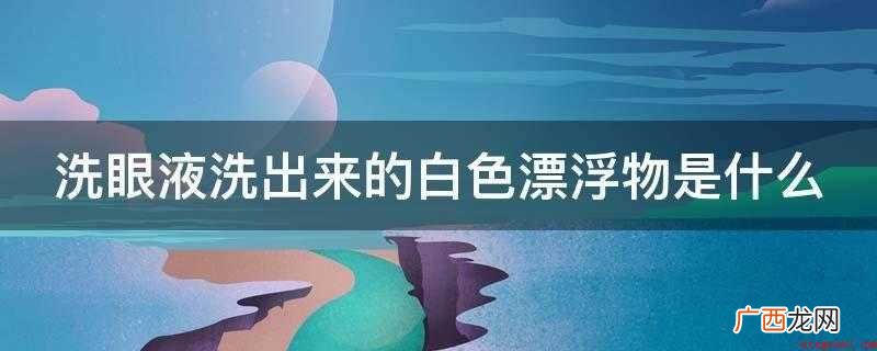 洗眼液洗出来的白色絮状物就是眼蛋白 洗眼液洗出来的白色漂浮物是什么
