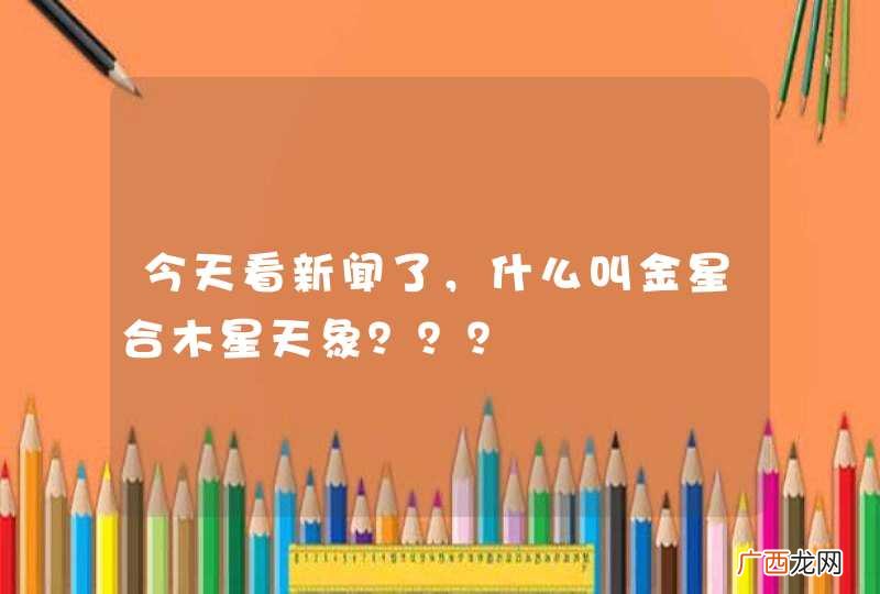 今天看新闻了，什么叫金星合木星天象？？？