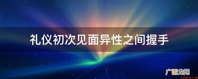 死鱼式握手是什么意思? 礼仪初次见面异性之间握手
