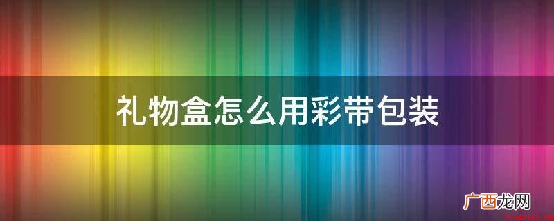 礼物盒留7到8cm蝴蝶结 礼物盒怎么用彩带包装