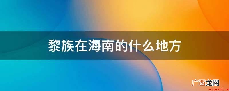 海南岛最早的居民,黎族语言属汉藏语系壮侗语族黎语支 黎族在海南的什么地方