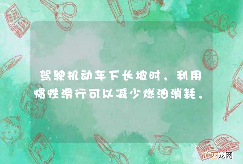 驾驶机动车下长坡时，利用惯性滑行可以减少燃油消耗，值得提倡。_答案是错