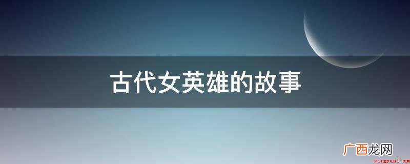 中国古代女英雄的典型形象 古代女英雄的故事