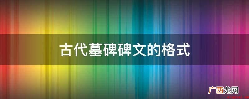 体裁格式:碑文自古以来,在形式上不拘一格 古代墓碑碑文的格式