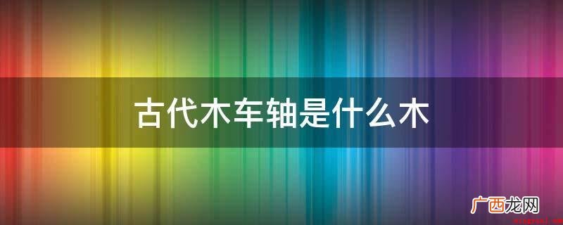 古代制作车轴的棘木有哪些? 古代木车轴是什么木