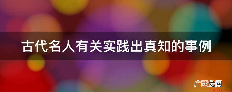 英国人亚克敦一生酷爱读书,读书多达7万卷,却连一篇象样的文章 古代名人有关实践出真知的事例