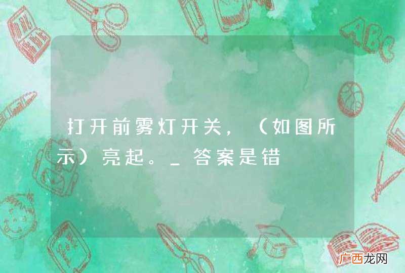 如图所示 打开前雾灯开关,亮起。_答案是错