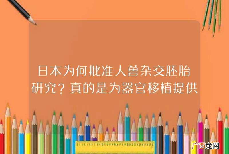 日本为何批准人兽杂交胚胎研究？真的是为器官移植提供来源吗？