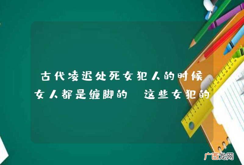 古代凌迟处死女犯人的时候女人都是缠脚的。这些女犯的脚是不是就不能割了？