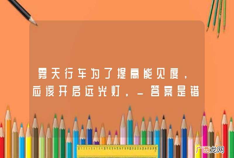 雾天行车为了提高能见度，应该开启远光灯。_答案是错