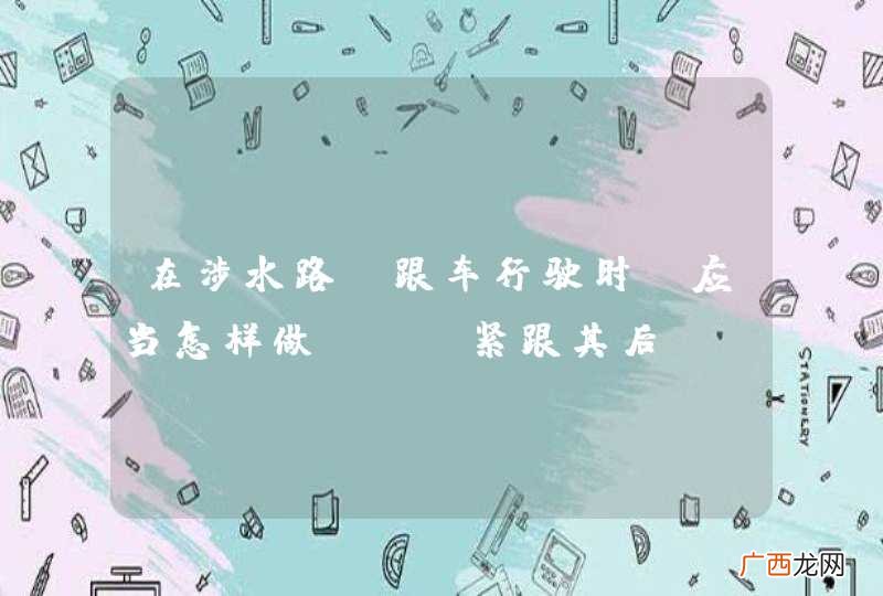 在涉水路段跟车行驶时，应当怎样做？A、紧跟其后B、超越前车，抢先通过C、适当增加车距D、并行通过_答案是C