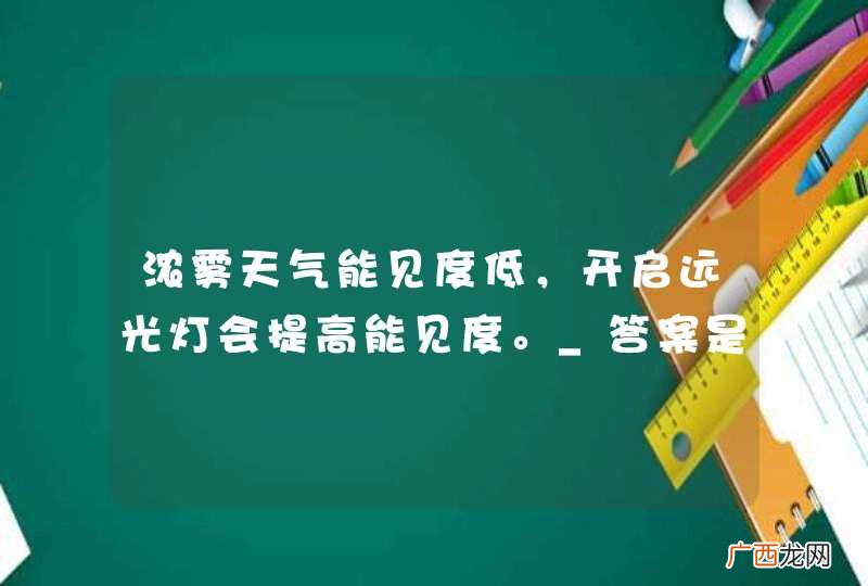 浓雾天气能见度低，开启远光灯会提高能见度。_答案是错