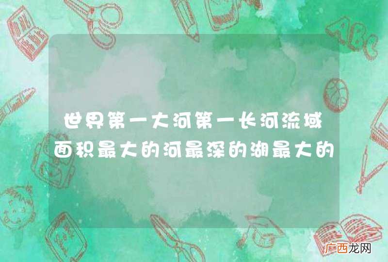 世界第一大河第一长河流域面积最大的河最深的湖最大的淡水湖最低的湖最大的咸水湖分别是那几条河