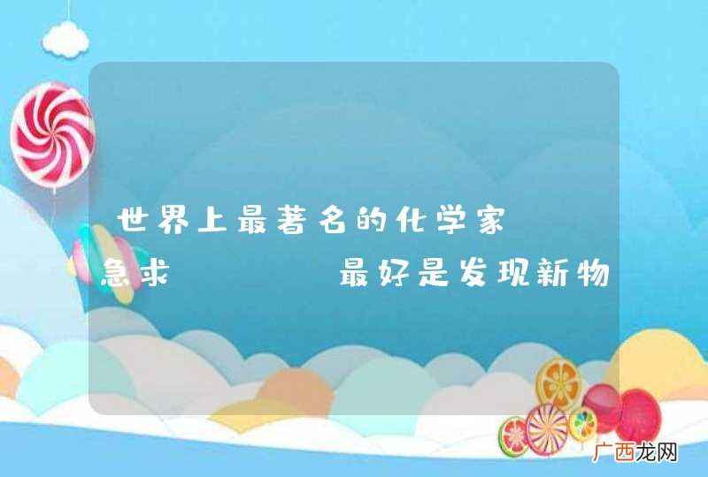 男的 世界上最著名的化学家? 急求！！！！最好是发现新物质方面的？？