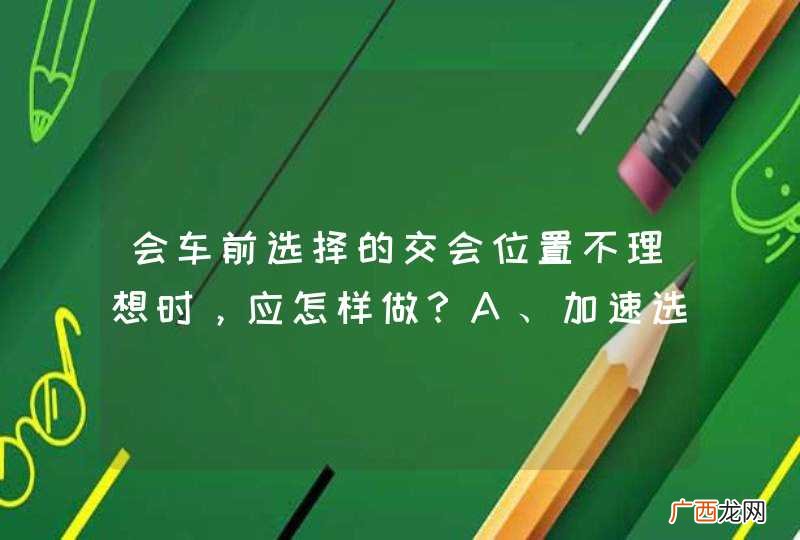 会车前选择的交会位置不理想时，应怎样做？A、加速选择理想位置B、减速、低速会车或停车让行C、向左占道，让对方减速让行D、打开前照灯，示意对方停车让行_答案是B