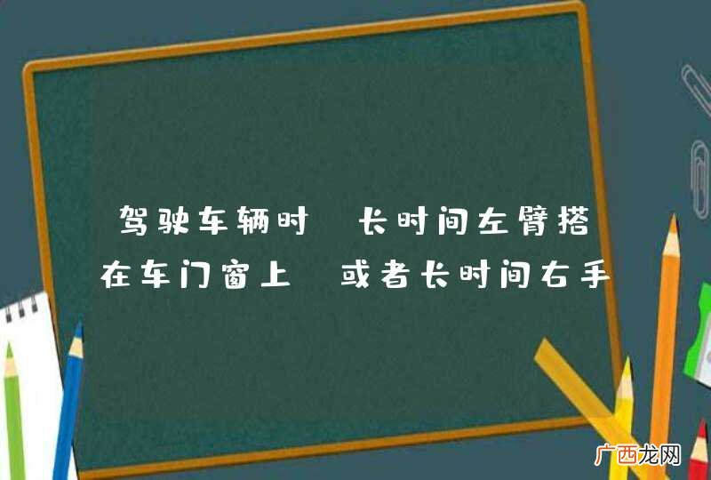 驾驶车辆时，长时间左臂搭在车门窗上，或者长时间右手抓住变速器操纵杆，是一种驾驶陋习。_答案是对