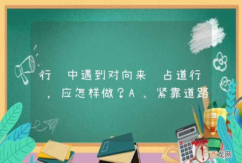 行车中遇到对向来车占道行驶，应怎样做？A、紧靠道路中心行驶B、主动给对方让行C、用大灯警示对方D、逼对方靠右行驶_答案是B