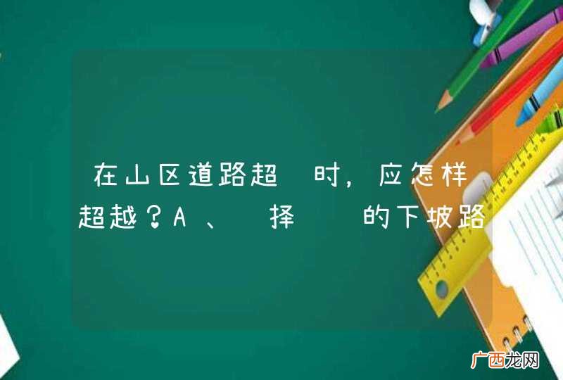 在山区道路超车时，应怎样超越？A、选择较缓的下坡路段超车B、选择任意路段超车C、选择宽阔的缓上坡路段超车D、选择较长的下坡路段超车_答案是C