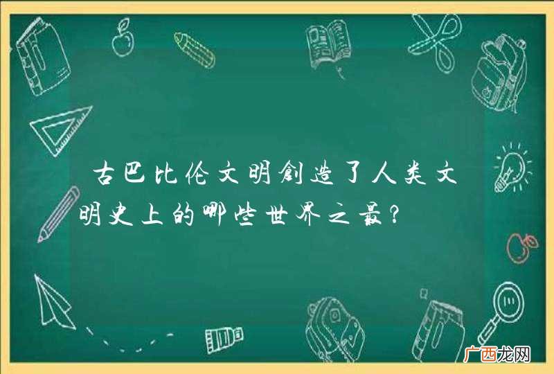 古巴比伦文明创造了人类文明史上的哪些世界之最？